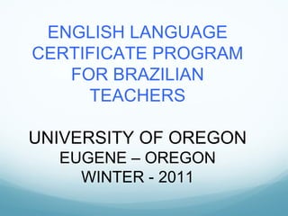 ENGLISH LANGUAGE CERTIFICATE PROGRAM FOR BRAZILIAN TEACHERS UNIVERSITY OF OREGON EUGENE – OREGON WINTER - 2011 