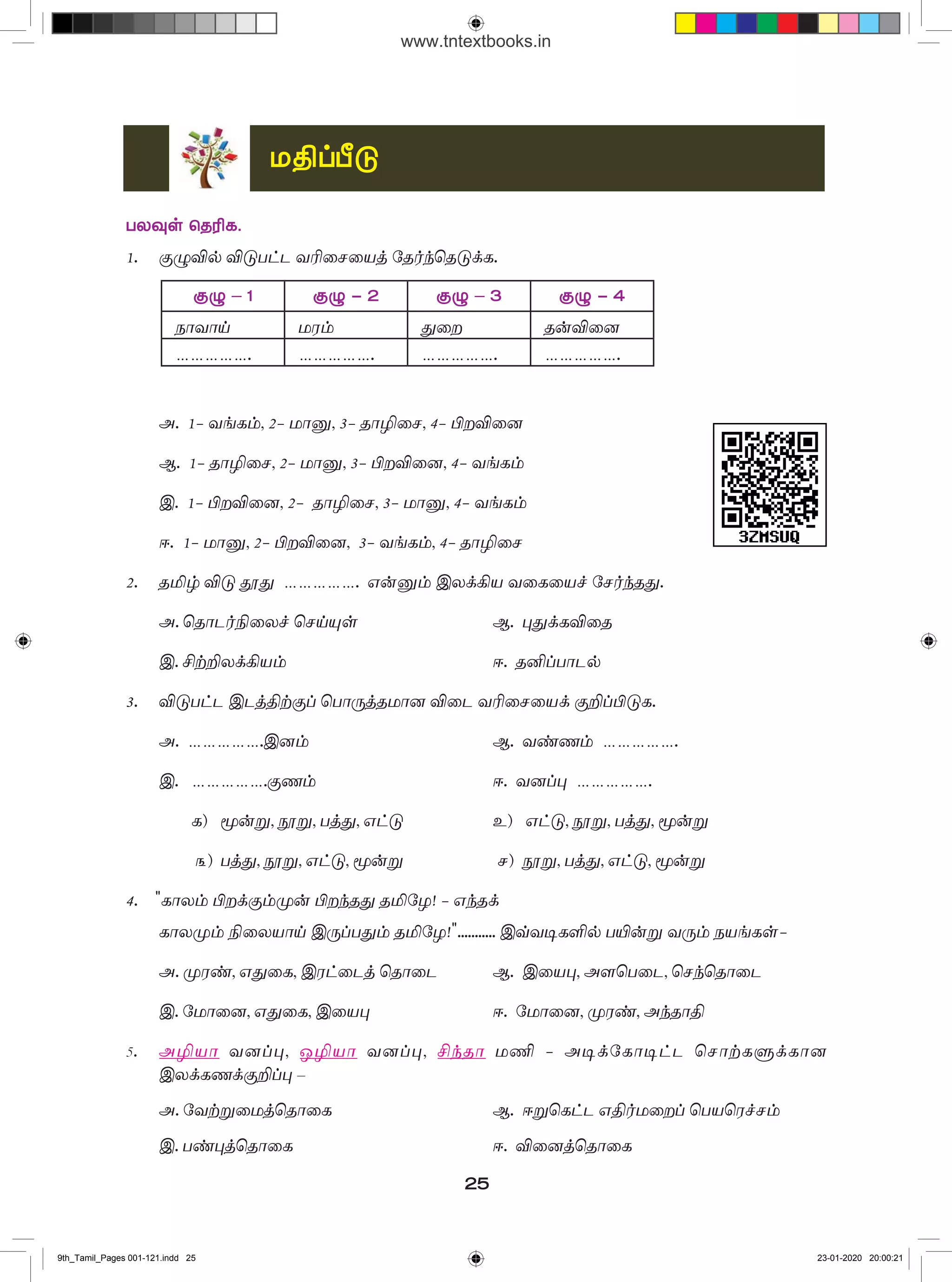 24
5.	ப�ொருத்தமான வினையடைகளைத் தேர்வுசெய்க.
	 (அழகாக, ப�ொதுவாக, வேகமாக, மெதுவாக)
அ) 	 ஊர்தி _____________ சென்றது.
ஆ) 	காலம் ____________ ஓடுகிறது.
இ) 	சங்க இலக்கியம் வாழ்க்கையை _________ காட்டுகிறது.
ஈ)	 இணையத்தளத்திலிருந்து பதிவிறக்கம் செய்யப்பட்டதை அனைவருக்கும்____ காட்டு.
6. 	 அடைப்புக் குறிக்குள் கேட்டுள்ளவாறு த�ொடர்களை மாற்றி எழுதுக.
அ)	 நம் முன்னோர் இயற்கைய�ோடு இயைந்த வாழ்வு நடத்தினர். (வினாத்தொடராக)
ஆ)	 இசையின்றி அமையாது பாடல். (உடன்பாட்டுத் த�ொடராக)
இ)	 நீ இதைச் செய் எனக் கூறினேன் அல்லவா? (கட்டளைத் த�ொடராக)
7.	வேர்ச்சொற்களை வைத்துச் ச�ொற்றொடர்களை உருவாக்குக.
அ)	தா (உடன்பாட்டுவினைத் த�ொடர், பிறவினைத் த�ொடர்)
ஆ)	கேள் (வினாத் த�ொடர்)
இ) 	க�ொடு (செய்தித் த�ொடர், கட்டளைத் த�ொடர்)
ஈ) 	பார் (செய்வினைத் த�ொடர், செயப்பாட்டுவினைத் த�ொடர், பிறவினைத் த�ொடர்)
8.	 சிந்தனை வினா
அ) 	 அவை யாவும் இருக்கின்றன.
	 அவை யாவையும் இருக்கின்றன.
	 அவை யாவும் எடுங்கள்.
	 அவை யாவையும் எடுங்கள்.
	 அவை யாவற்றையும் எடுங்கள்
	 மேற்கண்ட ச�ொற்றொடர்கள் சரியானவையா? விளக்கம் தருக.
ஆ) 	நீங்கள் ஒரு நாளிதழில் பணிபுரிகிறீர்கள். அங்குப் புதிய வார இதழ் ஒன்று
த�ொடங்கவிருக்கிறார்கள். அதற்காக அந்நாளிதழில் விளம்பரம் தருவதற்குப் ப�ொருத்தமான
ெசாற்றொடர்களை வடிவமைத்து எழுதுக.
இ) 	ச�ொற்றொடர் வகைகளை அறிந்து, அவை எவ்வாறு பேசுவதற்கும் எழுதுவதற்கும்
பயன்படுகின்றன என்பதைப் பதிவு செய்க.
ஈ) 	 வந்திருப்பவர்கள் அனைவரும் இருக்கையில் அமருமாறு கேட்டுக்கொள்ளப்படுகிறார்கள்.
இத்தொடர் ஆங்கிலத்திலிருந்து நேரடியான தமிழ் ம�ொழிபெயர்ப்பாக இருந்தாலும் ம�ொழி
மரபை இத்தொடரில் பேணுகிற�ோமா?
9th_Tamil_Pages 001-121.indd 24 23-01-2020 20:00:21
www.tntextbooks.in
 