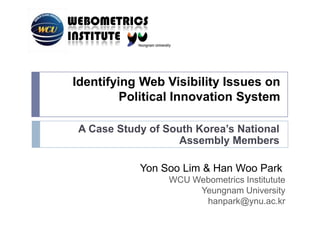 Identifying Web Visibility Issues on Political Innovation System,[object Object],A Case Study of South Korea’s National Assembly Members,[object Object],Yon Soo Lim&Han Woo Park ,[object Object],WCU WebometricsInstitutute,[object Object],Yeungnam University,[object Object],hanpark@ynu.ac.kr,[object Object]