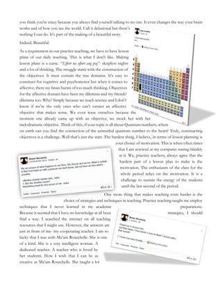 you think you’re crazy because you always find yourself talking to no one. It even changes the way your brain
works and of how you see the world. Call it delusional but there’s
nothing I can do. It’s part of the making of a beautiful story.
Indeed, Beautiful.
As a requirement in our practice teaching, we have to have lesson
plans of our daily teaching. This is what I don’t like. Making
lesson plans is a curse. “Effort na effort ang peg”- sleepless nights
and a lot of thinking. The struggle starts with the construction of
the objectives. It must contain the tree domains. It’s easy to
construct for cognitive and psychomotor but when it comes to
affective, there my brain bursts of too much thinking. Objectives
for the affective domain have been my dilemma and my friends’
dilemma too. Why? Simply because we teach science and I don’t
know if we’re the only ones who can’t extract an affective
objective that makes sense. We even tease ourselves because the
moment one already came up with an objective, we mock her with her
melodramatic objective. Think of this, if your topic is all about Quantum numbers, where
on earth can you find the connection of the azimuthal quantum number to the heart? Truly, constructing
objectives is a challenge. Well that’s just the start. The hardest thing, I believe, in terms of lesson planning is
your choice of motivation. This is when often times
that I am screwed at my computer staring blankly
at it. We, practice teachers, always agree that the
hardest part of a lesson plan to make is the
motivation. The enthusiasm of the class for the
whole period relies on the motivation. It is a
challenge to sustain the energy of the students
until the last second of the period.
One more thing that makes teaching even harder is the
choice of strategies and techniques in teaching. Practice teaching taught me employ
techniques that I never learned in my academic preparations.
Because it seemed that I have no knowledge at all bout strategies, I should
find a way. I searched the internet on all teaching
resources that I might use. However, the answers are
just in front of me- my cooperating teacher. I am so
lucky that I was with Ma’am Rosechelle. She is one
of a kind. She is a very intelligent woman. A
dedicated teacher. A teacher who is loved by
her students. How I wish that I can be as
creative as Ma’am Rosechelle. She taught a lot
 