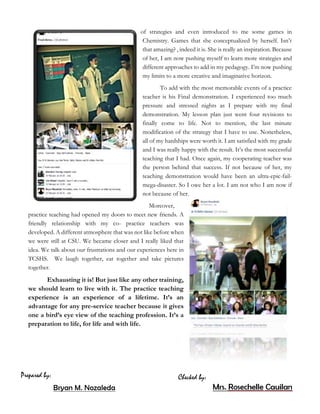 of strategies and even introduced to me some games in
Chemistry. Games that she conceptualized by herself. Isn’t
that amazing? , indeed it is. She is really an inspiration. Because
of her, I am now pushing myself to learn more strategies and
different approaches to add in my pedagogy. I’m now pushing
my limits to a more creative and imaginative horizon.
To add with the most memorable events of a practice
teacher is his Final demonstration. I experienced too much
pressure and stressed nights as I prepare with my final
demonstration. My lesson plan just went four revisions to
finally come to life. Not to mention, the last minute
modification of the strategy that I have to use. Nonetheless,
all of my hardships were worth it. I am satisfied with my grade
and I was really happy with the result. It’s the most successful
teaching that I had. Once again, my cooperating teacher was
the person behind that success. If not because of her, my
teaching demonstration would have been an ultra-epic-fail-
mega-disaster. So I owe her a lot. I am not who I am now if
not because of her.
Moreover,
practice teaching had opened my doors to meet new friends. A
friendly relationship with my co- practice teachers was
developed. A different atmosphere that was not like before when
we were still at CSU. We became closer and I really liked that
idea. We talk about our frustrations and our experiences here in
TCSHS. We laugh together, eat together and take pictures
together.
Exhausting it is! But just like any other training,
we should learn to live with it. The practice teaching
experience is an experience of a lifetime. It’s an
advantage for any pre-service teacher because it gives
one a bird’s eye view of the teaching profession. It’s a
preparation to life, for life and with life.
 