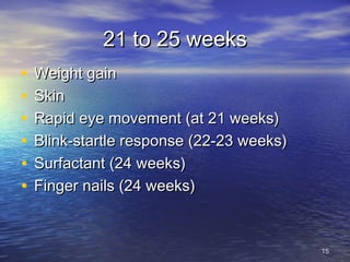21 to 25 weeks21 to 25 weeks
• Weight gainWeight gain
• SkinSkin
• Rapid eye movement (at 21 weeks)Rapid eye movement (at 21 weeks)
• Blink-startle response (22-23 weeks)Blink-startle response (22-23 weeks)
• Surfactant (24 weeks)Surfactant (24 weeks)
• Finger nails (24 weeks)Finger nails (24 weeks)
1515
 