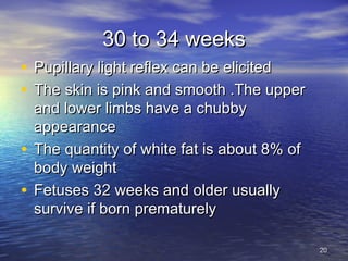 30 to 34 weeks30 to 34 weeks
• Pupillary light reflex can be elicitedPupillary light reflex can be elicited
• The skin is pink and smooth .The upperThe skin is pink and smooth .The upper
and lower limbs have a chubbyand lower limbs have a chubby
appearanceappearance
• The quantity of white fat is about 8% ofThe quantity of white fat is about 8% of
body weightbody weight
• Fetuses 32 weeks and older usuallyFetuses 32 weeks and older usually
survive if born prematurelysurvive if born prematurely
2020
 