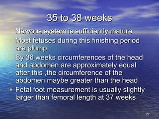 35 to 38 weeks35 to 38 weeks
• Nervous system is sufficiently matureNervous system is sufficiently mature
• Most fetuses during this finishing periodMost fetuses during this finishing period
are plumpare plump
• By 36 weeks circumferences of the headBy 36 weeks circumferences of the head
and abdomen are approximately equaland abdomen are approximately equal
after this ,the circumference of theafter this ,the circumference of the
abdomen maybe greater than the headabdomen maybe greater than the head
• Fetal foot measurement is usually slightlyFetal foot measurement is usually slightly
larger than femoral length at 37 weekslarger than femoral length at 37 weeks
2222
 