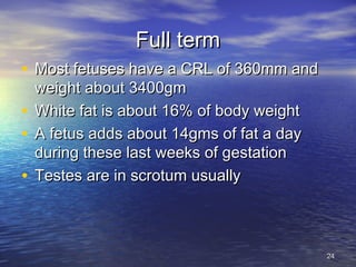 Full termFull term
• Most fetuses have a CRL of 360mm andMost fetuses have a CRL of 360mm and
weight about 3400gmweight about 3400gm
• White fat is about 16% of body weightWhite fat is about 16% of body weight
• A fetus adds about 14gms of fat a dayA fetus adds about 14gms of fat a day
during these last weeks of gestationduring these last weeks of gestation
• Testes are in scrotum usuallyTestes are in scrotum usually
2424
 