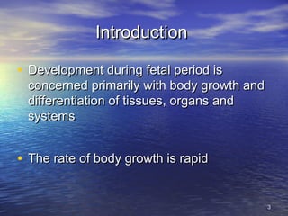 IntroductionIntroduction
• Development during fetal period isDevelopment during fetal period is
concerned primarily with body growth andconcerned primarily with body growth and
differentiation of tissues, organs anddifferentiation of tissues, organs and
systemssystems
• The rate of body growth is rapidThe rate of body growth is rapid
33
 