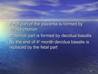 • Fetal part of the placenta is formed byFetal part of the placenta is formed by
villous chorionvillous chorion
• Maternal part is formed by decidua basalisMaternal part is formed by decidua basalis
• By the end of 4By the end of 4thth
month decidua basalis ismonth decidua basalis is
replaced by the fetal partreplaced by the fetal part
3232
 