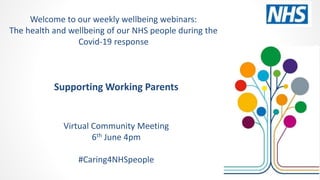 Supporting Working Parents
Virtual Community Meeting
6th June 4pm
#Caring4NHSpeople
Welcome to our weekly wellbeing webinars:
The health and wellbeing of our NHS people during the
Covid-19 response
 