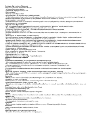 Principle of prevention of diseases
• The basic principles ofprevention iNclude
1) Personal and public hygiene.
2) Availability of proper balanced diet.
3) Immunization
• General ways of prevention
- Public hygiene is an importantway to prevent diseases.
- Air-borne diseases can be prevented by avoiding going to crowded places,covering mouth and nose while sneezing and coughing.
- Water-borne diseases can be prevented by using safe and clean drinking water and by avoiding
contaminated and exposed food.
- Vector-borne diseases can be prevented by maintaining clean surroundings,by avoiding collecting of stagnantwater which is the
breeding ground for mosquitoes etc.
• Specific ways of prevention
- Our immune system works in a very specific manner by producing specific “Antibodies” againstspecific antigen.
- Special WBCs called “B” and “T” lymphocytes are responsible for the immunity.
- These cells when come in contactwith a disease causing agent(pathogen or antigen) trigger the
formation of antibodies and Memorycells.
- So when the infection occurs next time, the memorycells ofthe immune system trigger a more vigorous response againstthe
infection.
- Immunitycan be attained actively as well as passively.
- Active immunitycan be natural ie by getting the disease and artificial by vaccination ( injecting killed or weakened pathogens)
- Passive immunitymeans taking readymade antibodies (in the form of antiserum)
- Edward Jenner observed that a milkmaid boywho had suffered with cowpox did not suffer with smallpox during the epidemic.
- He injected cowpox virus in to people and found that they were resistantto smallpox.
- This is because the cowpox virus is very similar to smallpoxvirus and when the cowpox virus enters the body, it triggers the immune
response byproducing the antibodies and the memorycells.
- So when the smallpoxvirus enters the body, the memorycells are ready to destroy them by producing more and more antibodies.
- A vaccine can be of following types
a) Killed pathogen eg.Vaccine for Whooping cough
b) Live but weakened pathogen.Eg – BCG vaccine, Polio vaccine.
c) Modified toxins. Eg -Tetanus
d) Isolated antigens Eg – Flu vaccine
e) Genetically engineered antigens.Eg – Hepatitis B vaccine.
Important Communicable Diseases
Malaria
• This insect-borne disease is caused bya parasitic protozoan, Plasmodium.
• Plasmodium completes its life cycle in two hosts,man and female Anopheles mosquito
• It is transmitted from person to person bythe bite of the insectvector, the female Anopheles mosquito.
• When a mosquito bites an infected person,the protozoa are sucked into the stomach ofinsectalong with
the blood and breed there.
• These parasites complete their life-cycle when they enter the red blood corpuscles in man and destroythem.
Symptoms
• High fever, headache,body ache, nausea and shivering are some ofthe symptoms ofmalaria.
• Each malarial attack lasts for 6-10 hours and consists ofthe cold stage (shivering),hot stage (fever) and sweating stage (temperature
goes down to normal).
Prevention
• Efforts mustbe made to prevent mosquitoes from biting and also preventthem from Breeding
• Following are some such methods:
• Use wire mesh on doors and windows to prevent entry of mosquitoes into the house
• Use mosquito repellents to prevent mosquito bites
• Spray kerosene on stagnantwater bodies or introduce fishes thatfeed on mosquito larva into the water bodies, so thatthe larvae are
killed
Example of larvae eating fishes: Gambusia,Minnows,Trouts
• Spray insecticides like Malathion,BHC
• Clean tanks and sumps regularly
• Do not allow rain water to collect and stagnate in the garden
Control
• Quinine - which is an extract from the cinchona tree is used to manufacture chloroquinine.This drug kills the malarial parasite.
Influenza (flu)
• This is an air borne disease caused bya virus called Myxovirus influenzae.
• It spreads through dropletinfection.
• The virus attacks the mucous membrane ofthe nose.
Symptoms
• Running nose,sneezing,coughing,bodyache and fever are some ofthe symptoms ofthis disease.
Prevention
• Avoid physical contact with patients suffering with flu.
Control
• Being viral there is no known control for influenza.
• Drugs like Rimantidine,Paracetemol (like crocin) are used.
 