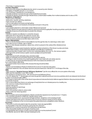• Resthelps in speedyrecovery.
Jaundice (Hepatitis)
• Jaundice is the disease thataffects the liver which is caused by viral infection.
• The types of hepatitis are A, B, C, D, E and G.
• Out of all these, Hepatitis B is mostdangerous.
• Hepatitis Ainfection spreads through contaminated food and water.
• Hepatitis B infection spreads through infected blood,contaminated needles,from mother to babies and it is also a STD.
Symptoms of Hepatitis A
• There is loss ofappetite.
• Body ache, nausea,vomiting,weakness.
• Eyes and skin turn yellow.
• Urine is dark yellow and stools are lightyellow.
• The other symptoms are headache,temperature and pain in the joints.
Prevention
• Use potable water that is chlorinated,boiled,filtered and ozonised
• Prevent infection through physical contact by washing hands thoroughlyafter handling anyarticle used by the patient
• Hepatitis-B vaccine should be taken to prevent the disease
Control
• Interferon injection are affective to control the disease
• Adequate restis required for the patientto recover fast
• Sugarcane juice,radish with jaggeryare recommended
• Fats should be avoided and protein taken within limits
Rabies (Hydrophobia)
• This is a canine disease which is transmitted to man through the bite of a rabid dog or other rabid
mammals such as monkeys,cats or rabbits.
• This is a viral disease caused bya rabies virus,which is presentin the saliva of the infected animal.
Symptoms
• The patient develops severe headache,high fever, painful contractions ofthe throat muscles and chest.
• Patientfeels restless,shows excessive salivation and difficulty in swallowing
• Hydrophobia (fear of water) sets in as the virus selectivelyattacks the brain i.e., the nervous system.
• Damage to the central nervous system causes paralysis and painful death.
Prevention
• Wash the wound with antiseptic soap,and clean water.
• Apply an antiseptic and consultthe doctor for anti rabies vaccine
• Pet dogs or cats should be immunized bygetting them vaccinated with anti-rabies vaccine
• A rabid dog can be easilyidentified because itwill show excessive salivation and
try to seek isolation after biting.
• To prevent further transmission ofthe disease the dog should be killed.
Control
• Rabies can be treated by Pasteur's treatment(A course of 14 vaccines was given)
• Advanced treatment- Five anti rabies vaccines are prescribed atan interval 0-3-7-14-30 days of the bite.
AIDS
• AIDS stands for “Acquired Immuno Deficiency Syndrome” (as the virus affects the immune system ofthe body)
• AIDS was first detected in June 1981 in USA.
• The disease is caused bya virus - HIV (Human Immuno DeficiencyVirus).
• The HIV attacks the “T” lymphocytes and uses the genetic material to produce more virus particles which are released into the blood
to attack more lymphocytes (WBC).
• This leads to destruction ofthe white blood corpuscles and reduces the body's defense againstinfections like pneumonia and also
some kinds ofcancer.
• HIV is transmitted when there is an exchange of body fluids from an infected person to a healthy one.
• The common modes oftransmission are:
• Sexual intercourse
• Sharing needles to injectdrugs
• Blood transfusion
• From HIV positive mother to unborn child
• Razor at the hair dressing saloon
Symptoms
• The incubation period (period between infection and the first appearance ofsymptoms) is 1-10 years.
• The importantsymptoms of AIDS are: Swollen lymph nodes
• Low blood plateletcount, causing hemorrhage and fever, weightlos s and sweating atnight
• Severe damage to brain which may lead to loss ofmemory, ability to speak and think clearly
• Due to the breakdown of the immune system the patientbecomes s usceptible to other infections
Prevention
• The public mustbe educated to take the preventive measures againstAIDS.
• A disposable or new razor should be used by the hair dresser's
• Blood donors mustbe screened for HIV before they donate blood.
• Only disposable needles and syringes should be used.
• Contraceptives like Condom mustbe used and Safe sex mustbe practiced Control
• No effective vaccine for AIDS has been developed so far.
 