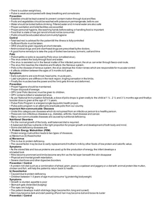 • There is sudden weightloss,
• Pulse is weak accompanied with deep breathing and convulsions
Prevention
• Eatables should be keptcovered to prevent contamination through dustand flies
• Fruits and vegetables should be washed with potassium permanganate,before use
• Water should be boiled before drinking.Filtered water and mineral water are also safe
• Proper sanitation and toiletfacilities are essential
• Proper personal hygiene,like washing hands before eating or handling food is important
• Food that is stale or has got rancid should notbe consumed
• Public should be educated aboutcommunityhygiene
Control
• Total bed rest is advised for the patienttill the illness is fullycontrolled
• Sufficientfluids mustbe taken.
• ORS should be given regularly at shortintervals.
• Antimicrobial drugs and anti-diarrhoeal drugs are prescribed bythe doctors.
• A good home remedyis to take the pulp of boiled raw banana,turmeric,saltand lime
Polio
• Poliomyelitis or polio is caused byPolio virus (smallestvirus).
• The virus enters the body through food and water.
• The virus is excreted out in the faecal matter of the infected person,the virus can enter through faeco-oral route.
• The virus first reaches the intestine and finallyto the Nervous system.
• Polio is the disease ofnervous system,the virus destroys the motor nerves which are responsible for muscular control
• It affects children between the ages of 3 months to 6 years.
Symptoms
• Early symptoms are sore throat,head ache, muscle pain,.
• Later symptoms are stiffness in the neck region,tingling sensation in the limbs.
• Finally the muscles lose the power and the limb gets thinner and deformed.
Prevention
• Proper hygiene should be maintained.
• Proper disposal ofsewage.
• OPV (oral Polio Vaccine) mustbe given to children.
• OPV contains killed or weakened virus.
• As per National Immunization Schedule,a dose ofpolio drops is given orally to the child at 1 ½ , 2 ½ and 3 ½ months age and finallya
booster dose is given at the age of 1 ½ years.
• Pulse Polio Program is a largestsingle daypublic health project.
• Pulse polio program is an attemptto eradicate polio from our country.
Important Non-communicable Diseases
• Under this category are diseases which do notspread from an infectious person to a healthy person.
• These are non-infectious diseases e.g.,diabetes,arthritis,heartdisease and cancer.
• Many non-communicable diseases are caused bynutritional deficiency.
Nutritional Disorders
• For the normal growth of the body, well balanced dietis required.
• A balanced diethas nutrients in the right proportion for proper growth and developmentof both body and mind.
• Some dietdeficiency diseases are
1. Protein Energy Malnutrition (PEM)
• Protein energy malnutrition leads to two types of diseases.
a) Marasmus (b) Kwashiorkor
a) Marasmus
• This is due to protein deficiency.
• The causal factor may be due to early replacementofmother's milk by other foods of low protein and calorific value.
Symptoms
• As the stored fats and tissue proteins are used up for the production of energy, the infant develops a
shriveled look
• Ribs become prominent and limbs become very thin as the fat layer beneath the skin disappear
• Physical and mental growth retardation.
• Severe diarrhoea and other digestive disorders
Prevention / Control
• A protein rich diet such as a combination ofwheat,gram,peanut,s oyabean and jaggery or a dietwith animal protein like mutton,
chicken and fish, will help the patientto return back to health.
b) Kwashiorkor
• Caused due to protein deficiency.
• Children between 1-3 years of age mustconsume 1g protein/kg bodyweight.
Symptoms
• Growth is stunted,appetite is poor
• Stomach gets distended (bulging)
• The eyes are bulging
• The patient develops match stick legs (legs become thin,long and curved)
• Skin may become dark and start peeling offand hair may become dull and loose its luster
Prevention / Control
 