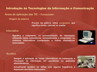 Introdução às Tecnologias da Informação e Comunicação
Áreas de aplicação das TIC – Computador
Informática
Provém da palavra latina computare, que
significa contar, calcular ou avaliar.
Burótica
Designa a aplicação de meios informáticos no tratamento e
circulação da informação em escritórios ou gabinetes
administrativos.
Actualmente também se utiliza com alguma frequência a
expressão escritório electrónico.
Significa o tratamento, ou processamento, da informação
utilizando meios automáticos, nomeadamente o computador ou
sistemas informáticos (computador e outros dispositivos
associados).
Origem da palavra
 