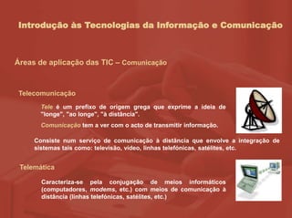 Introdução às Tecnologias da Informação e Comunicação
Áreas de aplicação das TIC – Comunicação
Telecomunicação
Tele é um prefixo de origem grega que exprime a ideia de
"longe", "ao longe", "à distância".
Comunicação tem a ver com o acto de transmitir informação.
Telemática
Caracteriza-se pela conjugação de meios informáticos
(computadores, modems, etc.) com meios de comunicação à
distância (linhas telefónicas, satélites, etc.)
Consiste num serviço de comunicação à distância que envolve a integração de
sistemas tais como: televisão, vídeo, linhas telefónicas, satélites, etc.
 
