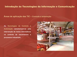 Introdução às Tecnologias da Informação e Comunicação
Áreas de aplicação das TIC – Controlo e automação
As Tecnologias de Controlo e
Automação caracterizam-se pela
intervenção de meios informáticos
no controlo de mecanismos e
processos industriais.
 