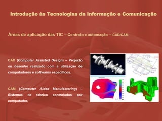 Introdução às Tecnologias da Informação e Comunicação
Áreas de aplicação das TIC – Controlo e automação – CAD/CAM
CAD (Computer Assisted Design) – Projecto
ou desenho realizado com a utilização de
computadores e softwares específicos.
CAM (Computer Aided Manufactoring) –
Sistemas de fabrico controlados por
computador.
 