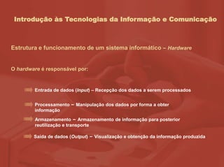 Introdução às Tecnologias da Informação e Comunicação
Estrutura e funcionamento de um sistema informático – Hardware
O hardware é responsável por:
Entrada de dados (Input) – Recepção dos dados a serem processados
Processamento – Manipulação dos dados por forma a obter
informação
Armazenamento – Armazenamento de informação para posterior
reutilização e transporte
Saída de dados (Output) – Visualização e obtenção da informação produzida
 