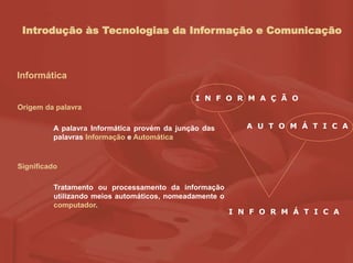 Introdução às Tecnologias da Informação e Comunicação
Informática
Origem da palavra
A palavra Informática provém da junção das
palavras Informação e Automática
Significado
Tratamento ou processamento da informação
utilizando meios automáticos, nomeadamente o
computador.
I N F O R M A Ç Ã O
A U T O M Á T I C A
I N F O R M Á T I C A
 