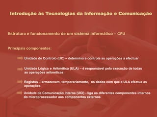Introdução às Tecnologias da Informação e Comunicação
Estrutura e funcionamento de um sistema informático – CPU
Principais componentes:
Unidade de Controlo (UC) – determina e controla as operações a efectuar
Unidade Lógica e Aritmética (ULA) – é responsável pela execução de todas
as operações aritméticas
Registos – armazenam, temporariamente, os dados com que a ULA efectua as
operações
Unidade de Comunicação Interna (UCI) - liga os diferentes componentes internos
do microprocessador aos componentes externos
 