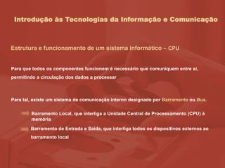 Introdução às Tecnologias da Informação e Comunicação
Estrutura e funcionamento de um sistema informático – CPU
Para que todos os componentes funcionem é necessário que comuniquem entre si,
permitindo a circulação dos dados a processar
Para tal, existe um sistema de comunicação interno designado por Barramento ou Bus.
Barramento Local, que interliga a Unidade Central de Processamento (CPU) à
memória
Barramento de Entrada e Saída, que interliga todos os dispositivos externos ao
barramento local
 