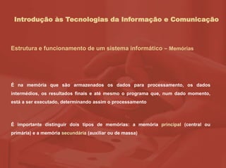 Introdução às Tecnologias da Informação e Comunicação
É na memória que são armazenados os dados para processamento, os dados
intermédios, os resultados finais e até mesmo o programa que, num dado momento,
está a ser executado, determinando assim o processamento
É importante distinguir dois tipos de memórias: a memória principal (central ou
primária) e a memória secundária (auxiliar ou de massa)
Estrutura e funcionamento de um sistema informático – Memórias
 