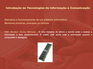 Introdução às Tecnologias da Informação e Comunicação
Estrutura e funcionamento de um sistema informático
Memórias primárias, principais ou centrais
RAM (Random Access Memory) – É uma memória de leitura e escrita onde o acesso à
informação é feito aleatoriamente. É volátil, pois perde toda a informação quando o
computador é desligado.
 