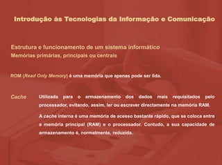 Introdução às Tecnologias da Informação e Comunicação
Estrutura e funcionamento de um sistema informático
Memórias primárias, principais ou centrais
ROM (Read Only Memory) é uma memória que apenas pode ser lida.
Cache Utilizada para o armazenamento dos dados mais requisitados pelo
processador, evitando, assim, ler ou escrever directamente na memória RAM.
A cache interna é uma memória de acesso bastante rápido, que se coloca entre
a memória principal (RAM) e o processador. Contudo, a sua capacidade de
armazenamento é, normalmente, reduzida.
 
