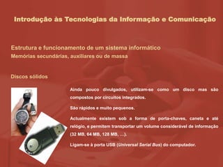 Introdução às Tecnologias da Informação e Comunicação
Estrutura e funcionamento de um sistema informático
Memórias secundárias, auxiliares ou de massa
Discos sólidos
Ainda pouco divulgados, utilizam-se como um disco mas são
compostos por circuitos integrados.
São rápidos e muito pequenos.
Actualmente existem sob a forma de porta-chaves, caneta e até
relógio, e permitem transportar um volume considerável de informação
(32 MB, 64 MB, 128 MB, …).
Ligam-se à porta USB (Universal Serial Bus) do computador.
 
