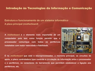 Introdução às Tecnologias da Informação e Comunicação
Estrutura e funcionamento de um sistema informático
A placa principal (motherboard)
A motherboard é o elemento mais importante de um
computador pois tem como função permitir que o
processador comunique com todos os periféricos
instalados com maior velocidade e fiabilidade.
É na motherboard que está o microprocessador, a memória principal, os circuitos de
apoio, a placa controladora (que controla a circulação da informação entre o processador
e o periférico), os conectores do barramento que permitem estabelecer a ligação aos
periféricos, etc.
 