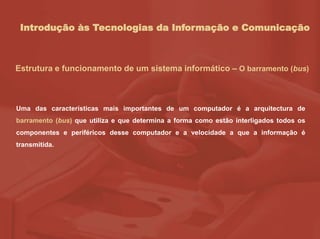 Introdução às Tecnologias da Informação e Comunicação
Estrutura e funcionamento de um sistema informático – O barramento (bus)
Uma das características mais importantes de um computador é a arquitectura de
barramento (bus) que utiliza e que determina a forma como estão interligados todos os
componentes e periféricos desse computador e a velocidade a que a informação é
transmitida.
 