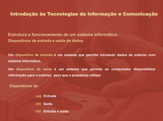 Introdução às Tecnologias da Informação e Comunicação
Estrutura e funcionamento de um sistema informático
Dispositivos de entrada e saída de dados
Um dispositivo de entrada é um sistema que permite introduzir dados do exterior num
sistema informático.
Um dispositivo de saída é um sistema que permite ao computador disponibilizar
informação para o exterior, para que a possamos utilizar.
Dispositivos de:
Entrada
Saída
Entrada e saída
 