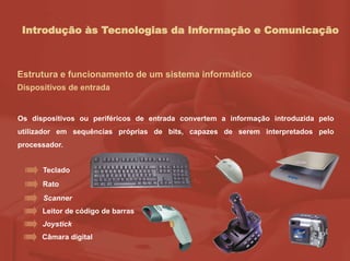 Introdução às Tecnologias da Informação e Comunicação
Estrutura e funcionamento de um sistema informático
Dispositivos de entrada
Os dispositivos ou periféricos de entrada convertem a informação introduzida pelo
utilizador em sequências próprias de bits, capazes de serem interpretados pelo
processador.
Teclado
Rato
Scanner
Leitor de código de barras
Joystick
Câmara digital
 
