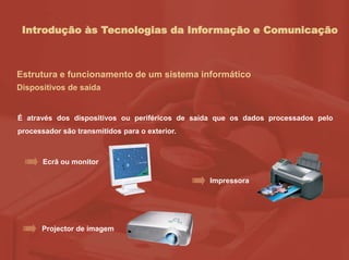 Introdução às Tecnologias da Informação e Comunicação
Estrutura e funcionamento de um sistema informático
Dispositivos de saída
É através dos dispositivos ou periféricos de saída que os dados processados pelo
processador são transmitidos para o exterior.
Ecrã ou monitor
Impressora
Projector de imagem
 