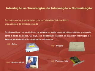 Introdução às Tecnologias da Informação e Comunicação
Estrutura e funcionamento de um sistema informático
Dispositivos de entrada e saída
Os dispositivos, ou periféricos, de entrada e saída tanto permitem efectuar a entrada
como a saída de dados. Ou seja, são dispositivos capazes de canalizar informação do
exterior para o interior do computador e vice-versa.
Drive
Modem
Monitor táctil
Placa de rede
 