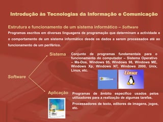 Introdução às Tecnologias da Informação e Comunicação
Estrutura e funcionamento de um sistema informático – Software
Programas escritos em diversas linguagens de programação que determinam a actividade e
o comportamento de um sistema informático desde os dados a serem processados até ao
funcionamento de um periférico.
Software
Sistema
Aplicação
Conjunto de programas fundamentais para o
funcionamento do computador – Sistema Operativo
– Ms-Dos, Windows 95, Windows 98, Windows ME,
Windows Xp, Windows NT, Windows 2000, Unix,
Linux, etc.
Programas de âmbito específico usados pelos
utilizadores para a realização de algumas tarefas.
Processadores de texto, editores de imagens, jogos,
etc.
 