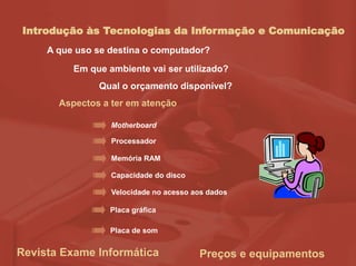Introdução às Tecnologias da Informação e Comunicação
Aspectos a ter em atenção
Motherboard
Processador
Memória RAM
Capacidade do disco
Velocidade no acesso aos dados
Placa gráfica
Placa de som
A que uso se destina o computador?
Em que ambiente vai ser utilizado?
Qual o orçamento disponível?
Revista Exame Informática Preços e equipamentos
 