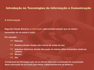 Introdução às Tecnologias da Informação e Comunicação
A Informação
Segundo Claude Shannon, a informação está presente sempre que um sinal é
transmitido de um ponto a outro.
Por exemplo:
O tratamento da informação cada vez se articula mais com os processos de comunicação
dessa informação de uns locais para outros, independentemente da distância.
Palavras;
Quadros (sinais visuais sob a forma de ondas de luz);
Impulsos eléctricos através dos quais os nossos olhos transmitem sinais ao
cérebro;
Música;
Etc.
 