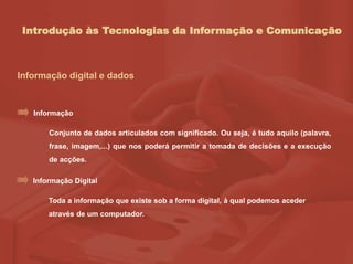 Introdução às Tecnologias da Informação e Comunicação
Informação digital e dados
Conjunto de dados articulados com significado. Ou seja, é tudo aquilo (palavra,
frase, imagem,...) que nos poderá permitir a tomada de decisões e a execução
de acções.
Informação
Toda a informação que existe sob a forma digital, à qual podemos aceder
através de um computador.
Informação Digital
 