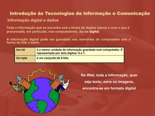 Introdução às Tecnologias da Informação e Comunicação
Informação digital e dados
Na Web, toda a informação, quer
seja texto, sons ou imagens,
encontra-se em formato digital
Toda a informação que se encontra sob a forma de dígitos (zeros e uns) e que é
processada, em particular, nos computadores, diz-se digital.
A informação digital pode ser guardada nas memórias do computador sob a
forma de bits e bytes.
Um bit é a menor unidade de informação guardada num computador. É
representado por dois dígitos: 0 e 1.
Um byte é um conjunto de 8 bits.
 