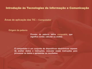 Introdução às Tecnologias da Informação e Comunicação
Áreas de aplicação das TIC – Computador
Origem da palavra
Provém da palavra latina computare, que
significa contar, calcular ou avaliar.
O computador é um conjunto de dispositivos electrónicos capazes
de aceitar dados e instruções, executar essas instruções para
processar os dados e apresentar os resultados.
 