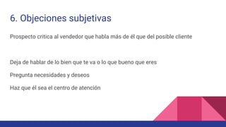 6. Objeciones subjetivas
Prospecto critica al vendedor que habla más de él que del posible cliente
Deja de hablar de lo bien que te va o lo que bueno que eres
Pregunta necesidades y deseos
Haz que él sea el centro de atención
 