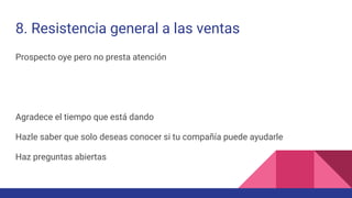 8. Resistencia general a las ventas
Prospecto oye pero no presta atención
Agradece el tiempo que está dando
Hazle saber que solo deseas conocer si tu compañía puede ayudarle
Haz preguntas abiertas
 