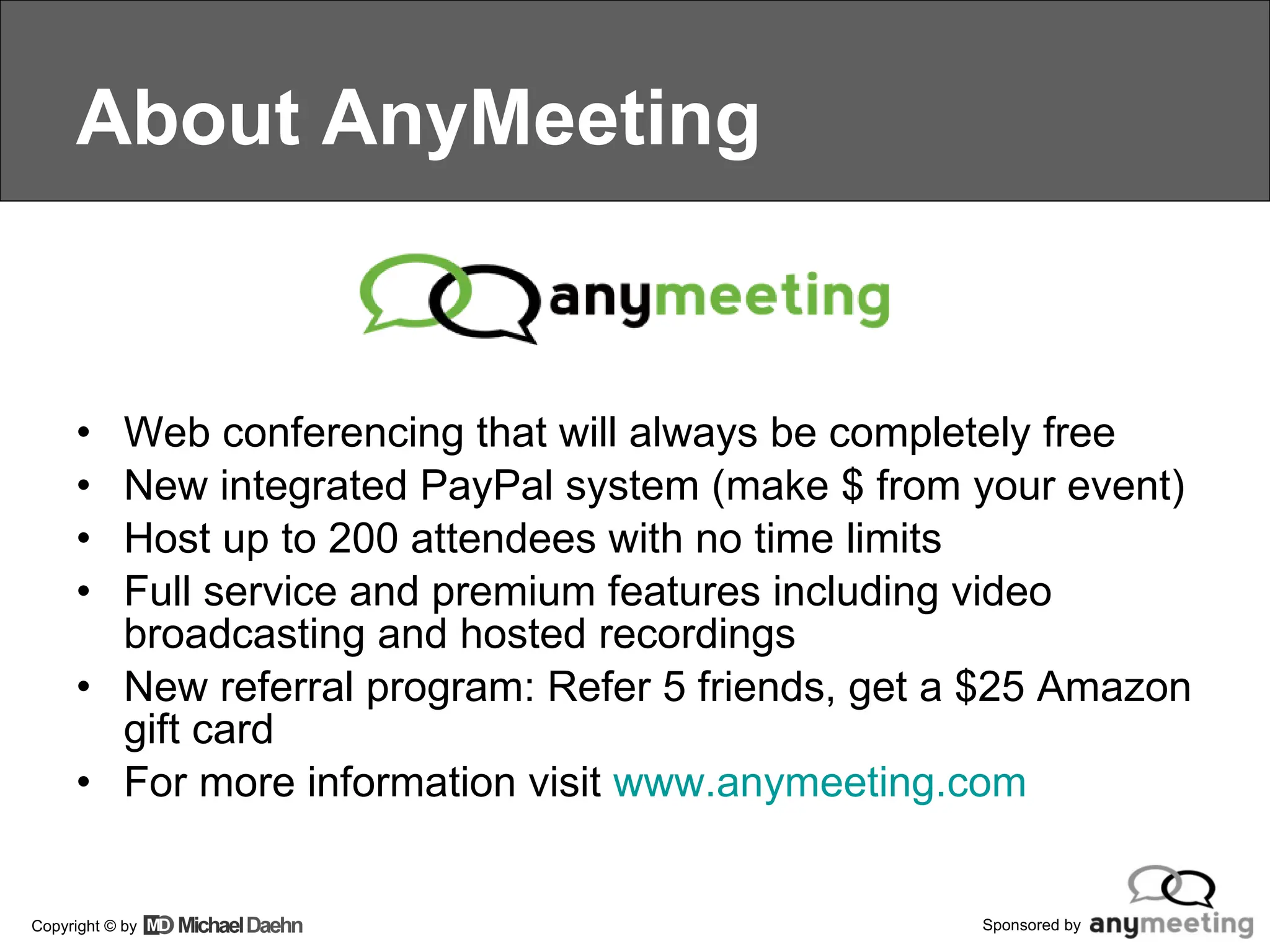 About AnyMeeting Web conferencing that will always be completely free New integrated PayPal system (make $ from your event) Host up to 200 attendees with no time limits Full service and premium features including video broadcasting and hosted recordings New referral program: Refer 5 friends, get a $25 Amazon gift card For more information visit  www.anymeeting.com    