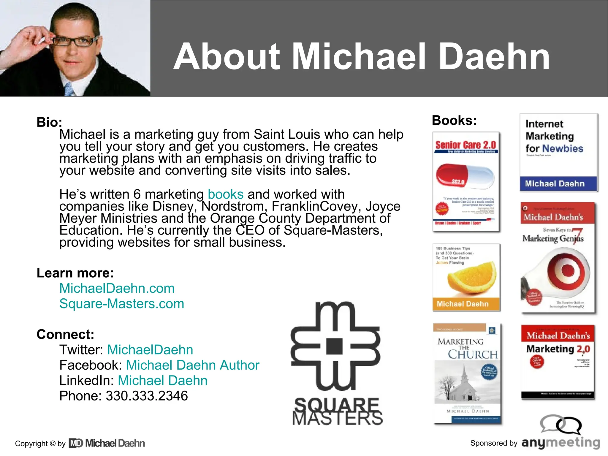 About Michael Daehn Bio: Michael is a marketing guy from Saint Louis who can help you tell your story and get you customers. He creates marketing plans with an emphasis on driving traffic to your website and converting site visits into sales.  He’s written 6 marketing  books  and worked with companies like Disney, Nordstrom, FranklinCovey, Joyce Meyer Ministries and the Orange County Department of Education. He’s currently the CEO of Square-Masters, providing websites for small business. Learn more: MichaelDaehn.com Square- Masters.com Connect: Twitter:  MichaelDaehn Facebook:  Michael Daehn Author LinkedIn:  Michael Daehn Phone: 330.333.2346 Books: 
