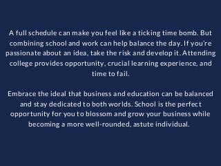 A full schedule can make you feel like a ticking time bomb. But
combining school and work can help balance the day. If you’re
passionate about an idea, take the risk and develop it. Attending
college provides opportunity, crucial learning experience, and
time to fail.
Embrace the ideal that business and education can be balanced
and stay dedicated to both worlds. School is the perfect
opportunity for you to blossom and grow your business while
becoming a more well-rounded, astute individual.  
 