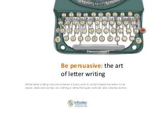 Be persuasive: the art
of letter writing
While letter writing may have taken a back seat to social media the letter is not
dead. Here are our tips on crafting a letter that gets noticed and creates action.
 
