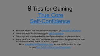 9 Tips for Gaining
                     True Core
                  Self-Confidence
•   Here are a list of the 5 most important aspect of Core Self-Confidence
•   There are 9 tips for increasing your Self-Confidence!
•   These tips will make you feel better if you choose to implement them
•   In my own True Core Self-Confidence and Happiness Program you are told
    to implement every single tip in this program
        Go to www.CoreSelfConfidence.com for more information on how
                    to gain Core Self-Confidence and Happiness!
 