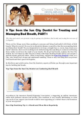 9 Tips from the Sun City Dentist for Treating and
Managing Bad Breath, PART 1
This three-part article series provides 9 tips for getting rid of halitosis (bad breath) and treating the root cause of
it altogether.

There are few things worse than speaking to someone and being bombarded with blasts of fetid
breath. What do you do? Do you try to discretely distance yourself so that the surrounding fresh
air dilutes their breath? Do you desperately try to keep a straight face or, worse, keep down your
lunch? Likewise, there can be nothing more embarrassing than speaking to someone and having
them visibly recoil from the smell of your breath. We all get bad breath, explains the Sun City
dentist. No one wakes up after 8 hours of sleep with clean-smelling breath and no one escapes a
garlicky dinner guilt-free either. What is important, explains the Sun City dentist is that, as a
rule, your breath isn’t strong and unpleasant-smelling. There is only one thing that can prevent
bad breath and that’s good oral hygiene.

In this three-part article series, Sun City dentistry experts will take you through some important
tips for battling bad breath.

Top Tips from the Sun City Dentist on Combating Bad Breath




According to the American Dental Hygienists’ Association, a staggering 40 million Americans
suffer from halitosis (chronic bad breath). This condition is very socially debilitating, so what
can you do if you suspect your breath would be more appealing to a vulture than to the members
of your own species?

Sun City Dentistry Tip # 1: Brush and Floss More Regularly
 