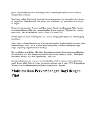 proses membersihkan badan ini, tubuh bayi justeru bisa kedinginan karena terlalu lama atau
menggunakan air dingin.
Nah, bicara soal air dingin untuk mandi bayi, sebagian orang percaya memandikan bayi dengan
air dingin harus dibiasakan sejak dini. Namun pada usia berapa bayi aman dimandikan dengan
air dingin?
Dokter spesialis anak dari Womens and Child Center, Rumah Sakit Brawijaya, Atilla Dewanti
mengatakan ada syarat jika ingin memandikan bayi dengan air dingin. "Minimal bayi berumur
enam bulan," kata Atilla di Graha Unilever, Senin 27 Agustus 2012.
Pertimbangan usia enam bulan bagi bayi ini, kata dia, mengingat kulit perut dan tubuhnya yang
masih tipis.
Meski begitu, Atilla melanjutkan, ada bayi yang bisa mandi air dingin di bawah usia enam bulan,
bahkan semenjak umur 2 bulan. Namun, Atilla menegaskan, ketahanan terhadap air dingin
sangat tergantung dengan ketahanan fisik bayi.
Dia menjelaskan, apabila bayi tidak tahan dimandikan dengan air dingin, dapat mengakibatkan
hipotermia atau bayi tidak dapat mengembalikan suhu normal badannya sendiri. "Bila terkena
hipotermia, biasanya bayi akan lupa bernapas," ujar Atilla.
Karena itu, bagi orang tua yang akan memandikan bayi, dia menyarankan, menyiapkan ritual
mandi dengan sebaik-baiknya. Antara lain menjaga suhu air tetap di antara 29-30 derajat celcius.
"Caranya bisa dirasakan dengan melalui pergelangan tangan," katanya.
Maksimalkan Perkembangan Bayi dengan
Pijat
 