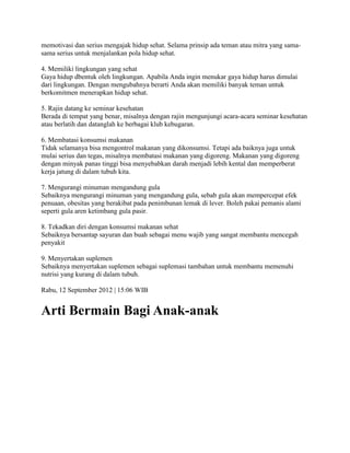 memotivasi dan serius mengajak hidup sehat. Selama prinsip ada teman atau mitra yang sama-
sama serius untuk menjalankan pola hidup sehat.
4. Memiliki lingkungan yang sehat
Gaya hidup dbentuk oleh lingkungan. Apabila Anda ingin menukar gaya hidup harus dimulai
dari lingkungan. Dengan mengubahnya berarti Anda akan memiliki banyak teman untuk
berkomitmen menerapkan hidup sehat.
5. Rajin datang ke seminar kesehatan
Berada di tempat yang benar, misalnya dengan rajin mengunjungi acara-acara seminar kesehatan
atau berlatih dan datanglah ke berbagai klub kebugaran.
6. Membatasi konsumsi makanan
Tidak selamanya bisa mengontrol makanan yang dikonsumsi. Tetapi ada baiknya juga untuk
mulai serius dan tegas, misalnya membatasi makanan yang digoreng. Makanan yang digoreng
dengan minyak panas tinggi bisa menyebabkan darah menjadi lebih kental dan memperberat
kerja jatung di dalam tubuh kita.
7. Mengurangi minuman mengandung gula
Sebaiknya mengurangi minuman yang mengandung gula, sebab gula akan mempercepat efek
penuaan, obesitas yang berakibat pada penimbunan lemak di lever. Boleh pakai pemanis alami
seperti gula aren ketimbang gula pasir.
8. Tekadkan diri dengan konsumsi makanan sehat
Sebaiknya bersantap sayuran dan buah sebagai menu wajib yang sangat membantu mencegah
penyakit
9. Menyertakan suplemen
Sebaiknya menyertakan suplemen sebagai suplemasi tambahan untuk membantu memenuhi
nutrisi yang kurang di dalam tubuh.
Rabu, 12 September 2012 | 15:06 WIB
Arti Bermain Bagi Anak-anak
 