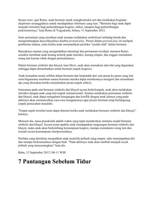 Secara teori, ujar Retno, anak bermain untuk mengkontruksi arti dan melakukan kegiatan
eksplorasi sesungguhnya untuk mendapatkan informasi yang luas. "Bermain bagi anak dapat
menjadi stimulasi bagi perkembangan kognisi, afeksi, maupun bagi perkembangan
psikomotornya," kata Retno di Yogyakarta, Selasa, 11 September 2012.
Jenis permainan yang membuat anak mampu melakukan simbolisasi terhadap benda dan
mengembangkan daya khayalnya disebut pretend play. Proses dalam pretend play ini meliputi
pemberian makna, yaitu ketika anak menunjukkan perilaku "seolah-olah" dalam bermain.
Banyaknya mainan yang mengandalkan teknologi dan permainan invidual, menurut Retno,
semakin membuat anak kurang tertarik pada interaksi, kurang empati, dan enggan memahami
orang lain karena sibuk dengan permainannya.
Dalam bermain simbolis dan khayal, kata Dewi, anak akan memaknai alat-alat yang digunakan
sehingga dapat dimanfaatkan untuk bermain (aspek kognisi).
Anak kemudian mulai terlibat dalam bermain dan berpindah dari satu peran ke peran yang lain
serta bagaimana membuat sarana bermain mereka dapat membuatnya mengerti dan memahami
apa yang dirasakan ketika menjalankan peran (aspek afeksi).
Sementara pada saat bermain simbolis dan khayal secara berkelompok, anak akan melakukan
interaksi dengan anak yang lain (aspek interpersonal). Selama melakukan permainan simbolis
dan khayal, anak dapat mengalami ketegangan dan konflik dengan anak lainnya yang pada
akhirnya akan memunculkan cara-cara mengatasinya agar proses bermain tetap berlangsung
(aspek pemecahan masalah).
"Empat aspek tersebut tentu dapat ditemui ketika anak melakukan bermain simbolis dan khayal,"
katanya.
Menurut dia, masa prasekolah adalah waktu yang tepat memberikan stimulus model bermain
simbolis dan khayal. Secara nyata apabila anak mendapatkan rangsangan bermain simbolis dan
khayal, maka anak akan berkembang kemampuan kognisi, mampu memahami orang lain dan
terasah secara kemampuan interpersonalnya.
Perilaku yang demikian menjadikan anak memiliki pribadi yang empati, tahu menempatkan diri
dan mampu berkomunikasi dengan baik. "Pada akhirnya anak akan tumbuh menjadi sosok
pribadi yang menyenangkan," kata dia.
Rabu, 12 September 2012 | 06:11 WIB
7 Pantangan Sebelum Tidur
 
